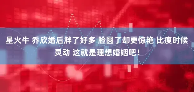 星火牛 乔欣婚后胖了好多 脸圆了却更惊艳 比瘦时候灵动 这就是理想婚姻吧！