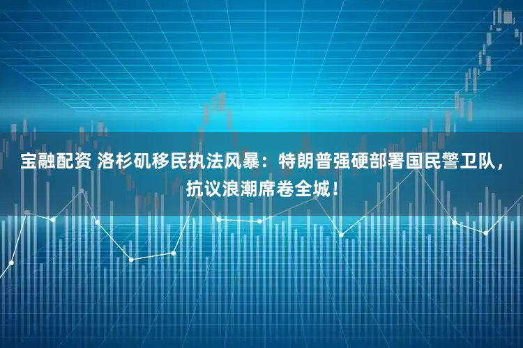 宝融配资 洛杉矶移民执法风暴：特朗普强硬部署国民警卫队，抗议浪潮席卷全城！
