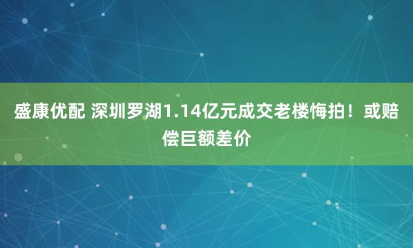 盛康优配 深圳罗湖1.14亿元成交老楼悔拍！或赔偿巨额差价