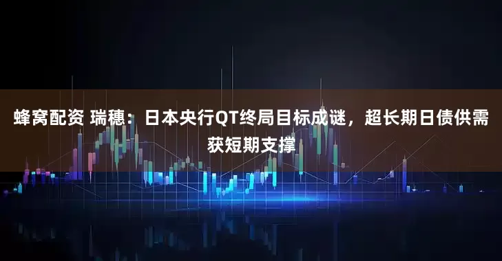 蜂窝配资 瑞穗：日本央行QT终局目标成谜，超长期日债供需获短期支撑