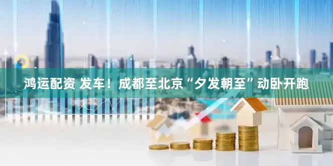 鸿运配资 发车！成都至北京“夕发朝至”动卧开跑