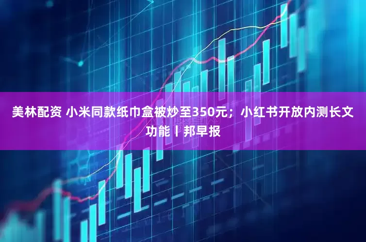 美林配资 小米同款纸巾盒被炒至350元；小红书开放内测长文功能丨邦早报