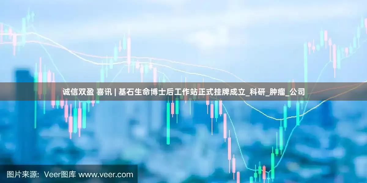 诚信双盈 喜讯 | 基石生命博士后工作站正式挂牌成立_科研_肿瘤_公司