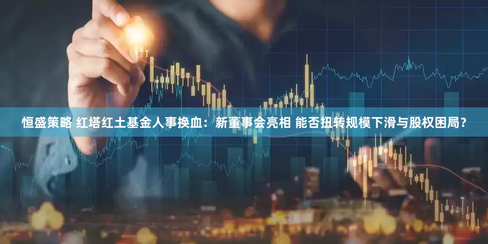 恒盛策略 红塔红土基金人事换血：新董事会亮相 能否扭转规模下滑与股权困局？