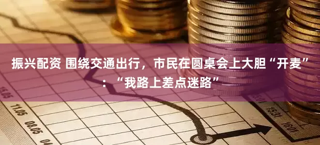 振兴配资 围绕交通出行，市民在圆桌会上大胆“开麦”：“我路上差点迷路”