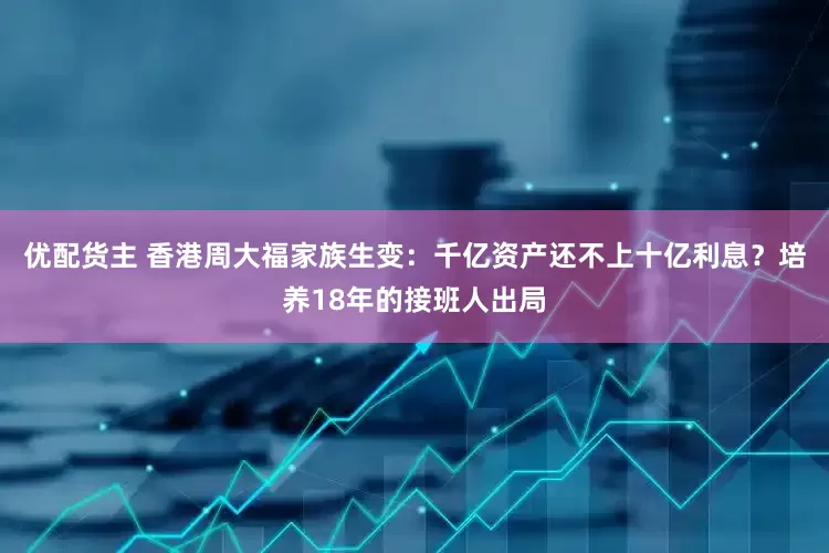 优配货主 香港周大福家族生变：千亿资产还不上十亿利息？培养18年的接班人出局