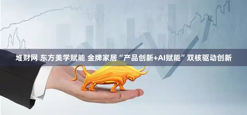 堆财网 东方美学赋能 金牌家居“产品创新+AI赋能”双核驱动创新