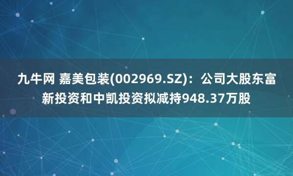 九牛网 嘉美包装(002969.SZ)：公司大股东富新投资和中凯投资拟减持948.37万股