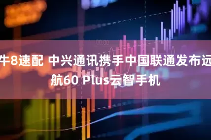 牛8速配 中兴通讯携手中国联通发布远航60 Plus云智手机