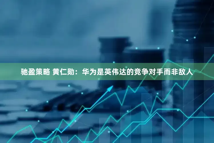 驰盈策略 黄仁勋：华为是英伟达的竞争对手而非敌人