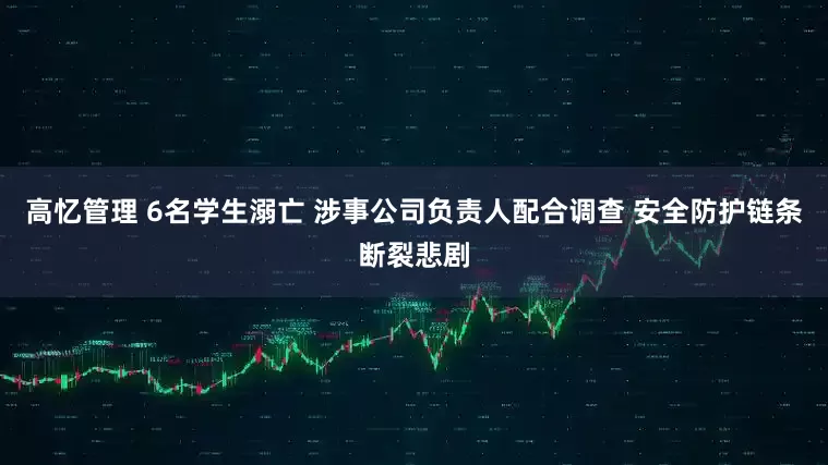 高忆管理 6名学生溺亡 涉事公司负责人配合调查 安全防护链条断裂悲剧