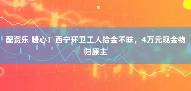 配资乐 暖心！西宁环卫工人拾金不昧，4万元现金物归原主
