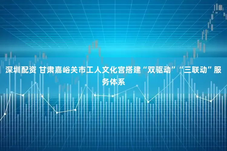 深圳配资 甘肃嘉峪关市工人文化宫搭建“双驱动”“三联动”服务体系