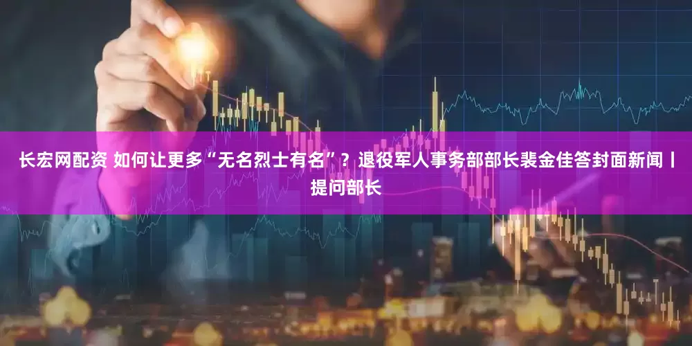长宏网配资 如何让更多“无名烈士有名”？退役军人事务部部长裴金佳答封面新闻丨提问部长