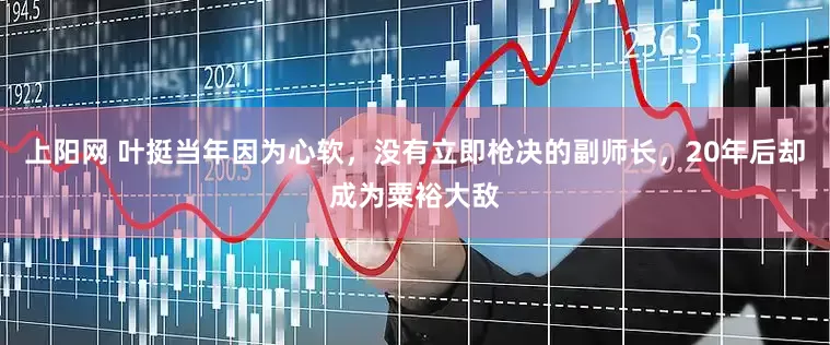 上阳网 叶挺当年因为心软，没有立即枪决的副师长，20年后却成为粟裕大敌