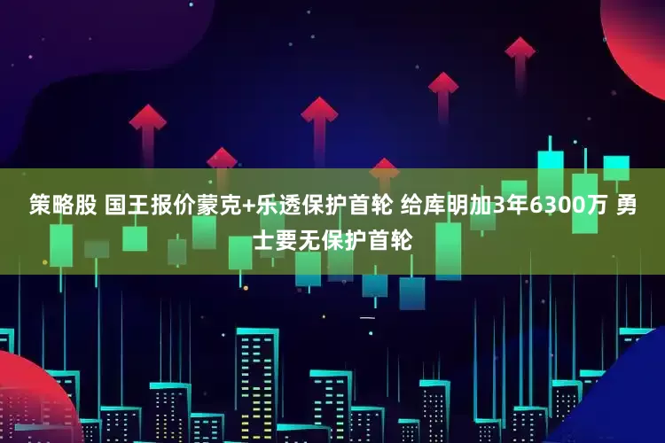 策略股 国王报价蒙克+乐透保护首轮 给库明加3年6300万 勇士要无保护首轮