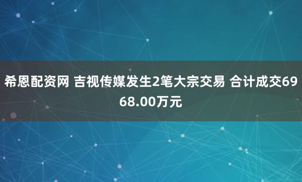 希恩配资网 吉视传媒发生2笔大宗交易 合计成交6968.00万元