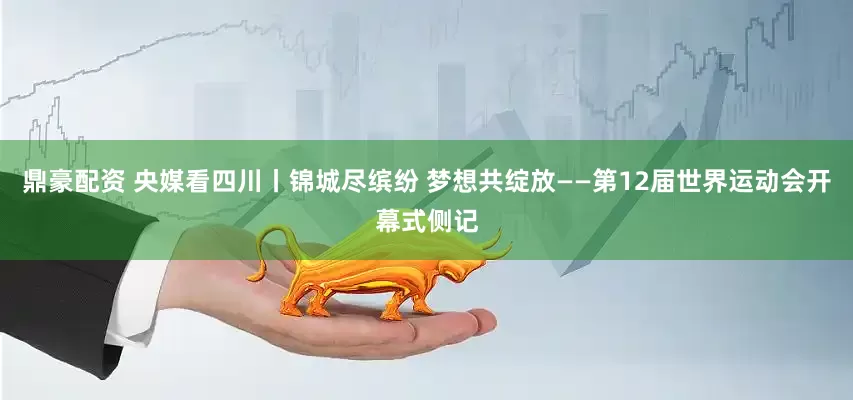 鼎豪配资 央媒看四川丨锦城尽缤纷 梦想共绽放——第12届世界运动会开幕式侧记