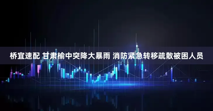 桥宜速配 甘肃榆中突降大暴雨 消防紧急转移疏散被困人员