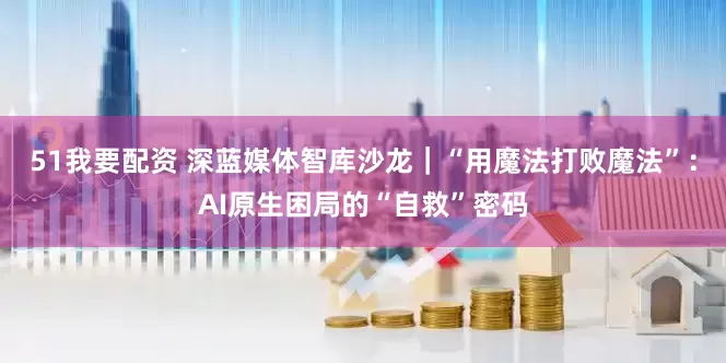 51我要配资 深蓝媒体智库沙龙｜“用魔法打败魔法”：AI原生困局的“自救”密码