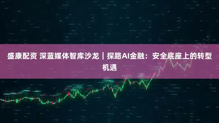 盛康配资 深蓝媒体智库沙龙｜探路AI金融：安全底座上的转型机遇
