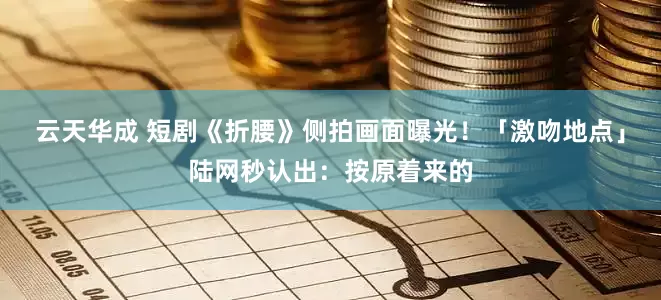 云天华成 短剧《折腰》侧拍画面曝光！「激吻地点」陆网秒认出：按原着来的
