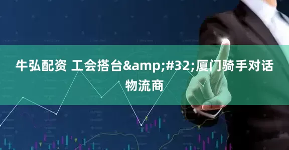 牛弘配资 工会搭台 厦门骑手对话物流商