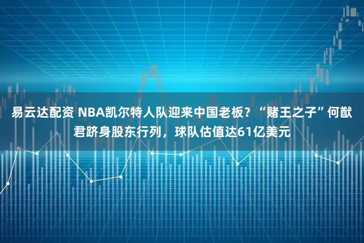 易云达配资 NBA凯尔特人队迎来中国老板？“赌王之子”何猷君跻身股东行列，球队估值达61亿美元