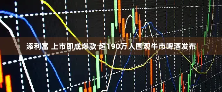 添利富 上市即成爆款 超190万人围观牛市啤酒发布
