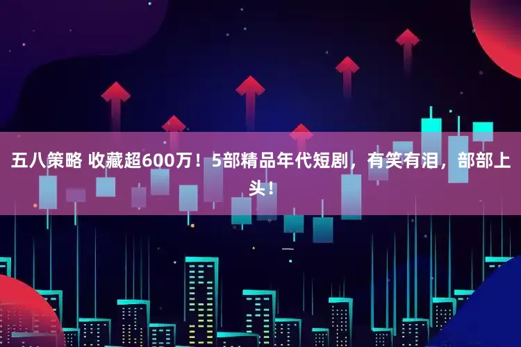 五八策略 收藏超600万！5部精品年代短剧，有笑有泪，部部上头！