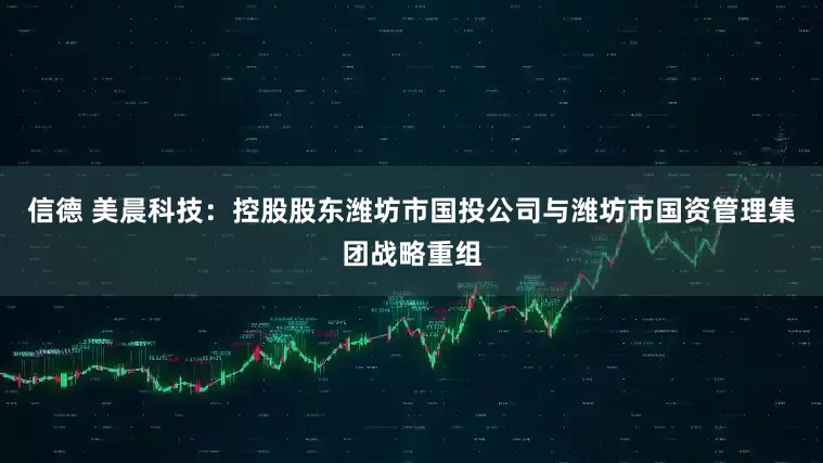 信德 美晨科技：控股股东潍坊市国投公司与潍坊市国资管理集团战略重组