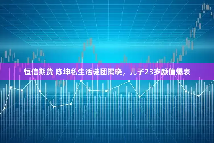 恒信期货 陈坤私生活谜团揭晓，儿子23岁颜值爆表