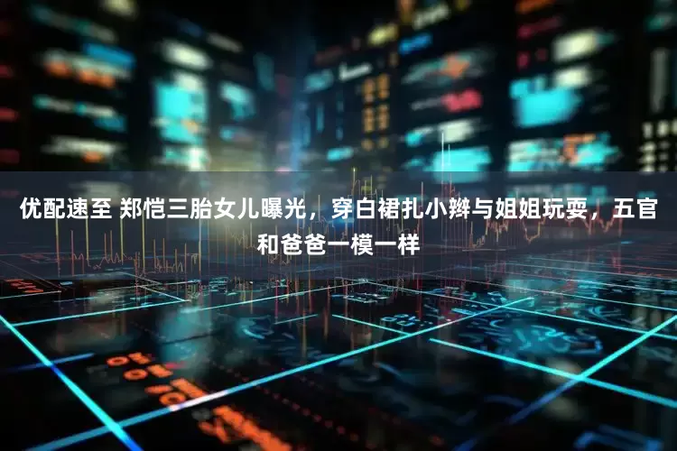 优配速至 郑恺三胎女儿曝光，穿白裙扎小辫与姐姐玩耍，五官和爸爸一模一样