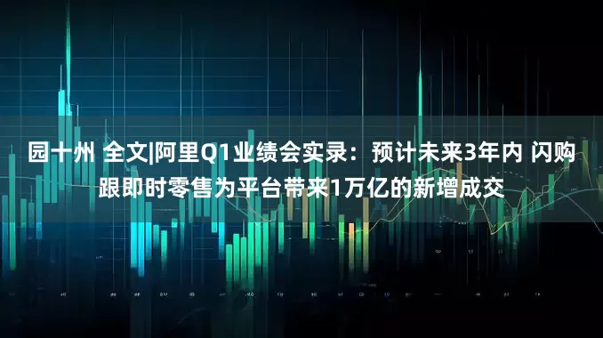 园十州 全文|阿里Q1业绩会实录：预计未来3年内 闪购跟即时零售为平台带来1万亿的新增成交