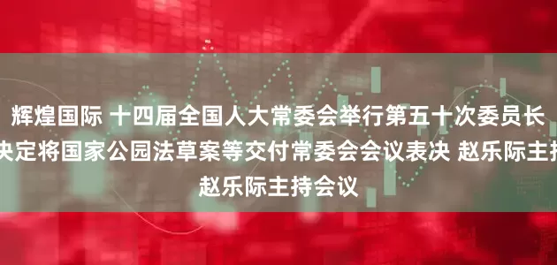 辉煌国际 十四届全国人大常委会举行第五十次委员长会议 决定将国家公园法草案等交付常委会会议表决 赵乐际主持会议