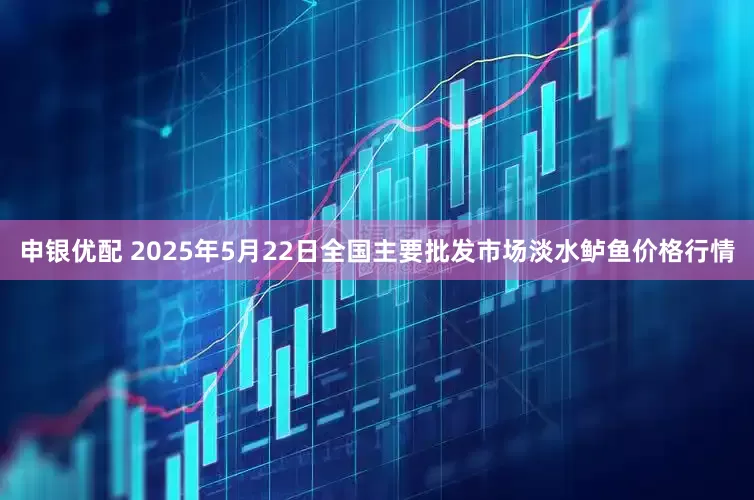 申银优配 2025年5月22日全国主要批发市场淡水鲈鱼价格行情