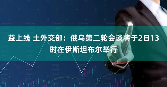 益上线 土外交部：俄乌第二轮会谈将于2日13时在伊斯坦布尔举行