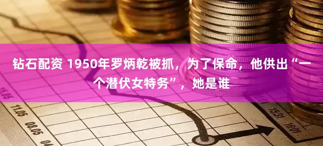 钻石配资 1950年罗炳乾被抓，为了保命，他供出“一个潜伏女特务”，她是谁