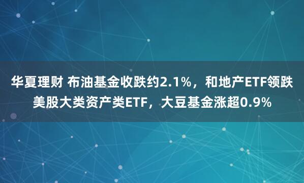华夏理财 布油基金收跌约2.1%，和地产ETF领跌美股大类资产类ETF，大豆基金涨超0.9%