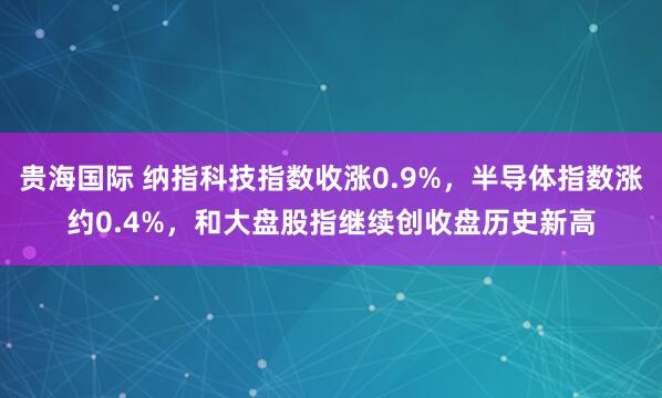 贵海国际 纳指科技指数收涨0.9%，半导体指数涨约0.4%，和大盘股指继续创收盘历史新高