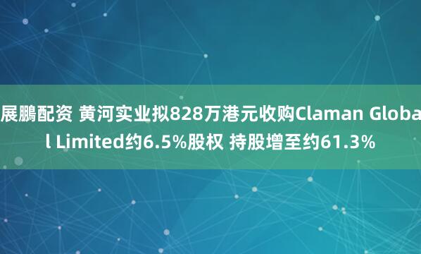 展鵬配资 黄河实业拟828万港元收购Claman Global Limited约6.5%股权 持股增至约61.3%