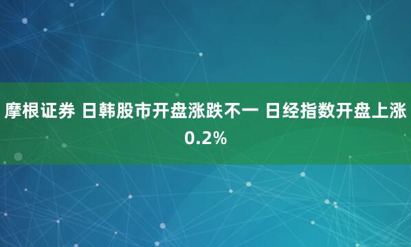 摩根证券 日韩股市开盘涨跌不一 日经指数开盘上涨0.2%