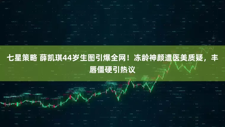 七星策略 薛凯琪44岁生图引爆全网！冻龄神颜遭医美质疑，丰唇僵硬引热议