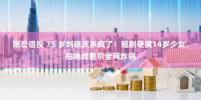 德宏信投 75 岁刘晓庆杀疯了！短剧硬演14岁少女，拍吻戏更引全网炸锅