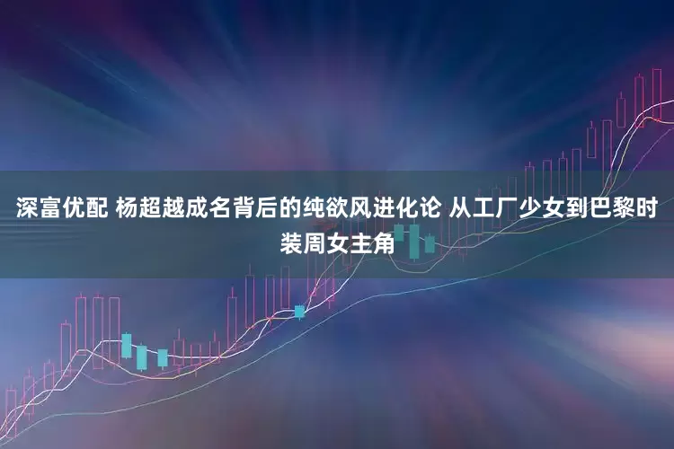 深富优配 杨超越成名背后的纯欲风进化论 从工厂少女到巴黎时装周女主角