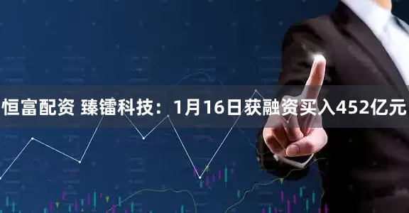 恒富配资 臻镭科技：1月16日获融资买入452亿元