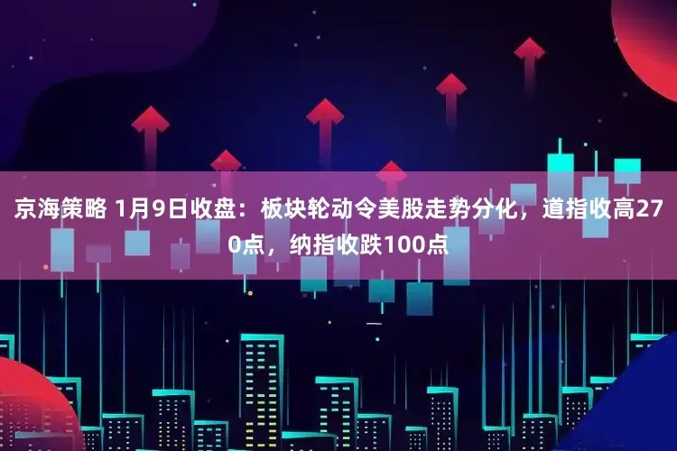 京海策略 1月9日收盘：板块轮动令美股走势分化，道指收高270点，纳指收跌100点