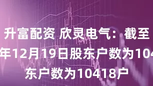 升富配资 欣灵电气：截至2025年12月19日股东户数为10418户