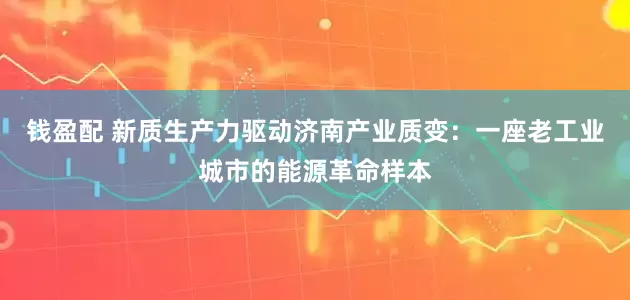钱盈配 新质生产力驱动济南产业质变：一座老工业城市的能源革命样本