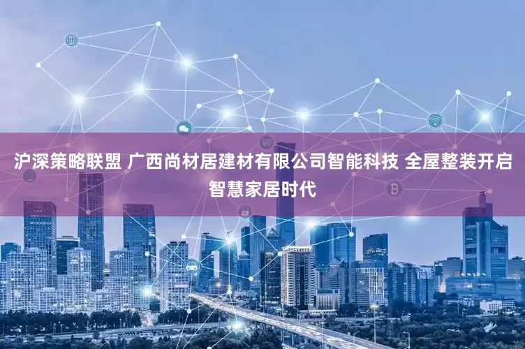 沪深策略联盟 广西尚材居建材有限公司智能科技 全屋整装开启智慧家居时代